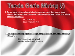 1. Tanda garis miring dipakai di dalam nomor surat dan nomor pada
alamat dan penandaan masa satu tahun yang terbagi dalam dua tahun
takwim. Misalnya :
No. 7/PK/1973
Jalan Kramat III/10
2. Tanda garis miring dipakai sebagai pengganti kata dan, atau, atau tiap.
Misalnya :
Dikirimkan lewat darat/laut
Mereka mahasiswa/mahasiswi
 