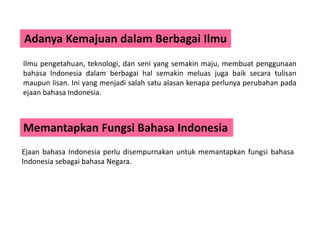 Adanya Kemajuan dalam Berbagai Ilmu
Ilmu pengetahuan, teknologi, dan seni yang semakin maju, membuat penggunaan
bahasa Indonesia dalam berbagai hal semakin meluas juga baik secara tulisan
maupun lisan. Ini yang menjadi salah satu alasan kenapa perlunya perubahan pada
ejaan bahasa Indonesia.
Memantapkan Fungsi Bahasa Indonesia
Ejaan bahasa Indonesia perlu disempurnakan untuk memantapkan fungsi bahasa
Indonesia sebagai bahasa Negara.
 