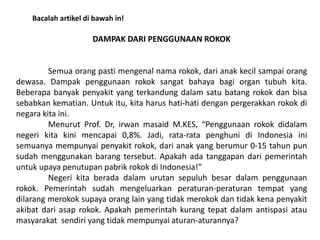 DAMPAK DARI PENGGUNAAN ROKOK
Semua orang pasti mengenal nama rokok, dari anak kecil sampai orang
dewasa. Dampak penggunaan rokok sangat bahaya bagi organ tubuh kita.
Beberapa banyak penyakit yang terkandung dalam satu batang rokok dan bisa
sebabkan kematian. Untuk itu, kita harus hati-hati dengan pergerakkan rokok di
negara kita ini.
Menurut Prof. Dr, irwan masaid M.KES, “Penggunaan rokok didalam
negeri kita kini mencapai 0,8%. Jadi, rata-rata penghuni di Indonesia ini
semuanya mempunyai penyakit rokok, dari anak yang berumur 0-15 tahun pun
sudah menggunakan barang tersebut. Apakah ada tanggapan dari pemerintah
untuk upaya penutupan pabrik rokok di Indonesia!”
Negeri kita berada dalam urutan sepuluh besar dalam penggunaan
rokok. Pemerintah sudah mengeluarkan peraturan-peraturan tempat yang
dilarang merokok supaya orang lain yang tidak merokok dan tidak kena penyakit
akibat dari asap rokok. Apakah pemerintah kurang tepat dalam antispasi atau
masyarakat sendiri yang tidak mempunyai aturan-aturannya?
Bacalah artikel di bawah in!
 