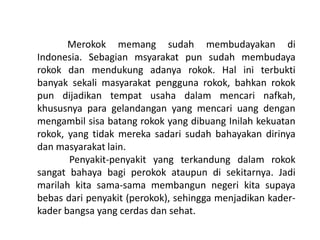 Merokok memang sudah membudayakan di
Indonesia. Sebagian msyarakat pun sudah membudaya
rokok dan mendukung adanya rokok. Hal ini terbukti
banyak sekali masyarakat pengguna rokok, bahkan rokok
pun dijadikan tempat usaha dalam mencari nafkah,
khususnya para gelandangan yang mencari uang dengan
mengambil sisa batang rokok yang dibuang Inilah kekuatan
rokok, yang tidak mereka sadari sudah bahayakan dirinya
dan masyarakat lain.
Penyakit-penyakit yang terkandung dalam rokok
sangat bahaya bagi perokok ataupun di sekitarnya. Jadi
marilah kita sama-sama membangun negeri kita supaya
bebas dari penyakit (perokok), sehingga menjadikan kader-
kader bangsa yang cerdas dan sehat.
 