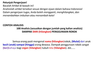 Petunjuk Pengerjaan!
Bacalah Artikel di bawah ini!
Analisislah artikel tersebut sesuai dengan ejaan dalam bahasa Indonesia!
Dalam pengerjaan tugas, Anda boleh mengganti, menghilangkan, dan
menambahkan imbuhan atau menambah kata!
CONTOH ANALISIS
100 Analisis (sesuaikan dengan jumlah yang kalian analisis)
DAMPAK DARI (hilangkan) PENGGUNAAN ROKOK
Semua orang pasti mengenal nama (hilangkan)rokok, (Mulai) dari anak
kecil-(anak) sampai (hingga) orang dewasa. Dampak penggunaan rokok sangat
(ber)bahaya bagi organ (hilangkan) tubuh kita (hilangkan). dst......
 