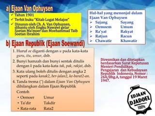  Tahun 1901
 Terbit buku “Kitab Logat Melajoe”
 Disusun oleh Ch. A. Van Ophuysen,
dibantu oleh Engku Nawawi gelar
Soetan Ma’moer dan Moehammad Taib
Soetan Ibrahim
Hal-hal yang menonjol dalam
Ejaan Van Ophuysen
 Sajang Sayang
 Oemoem Umum
 Ra’yat Rakyat
 Ratjun Racun
 Chawatir Khawatir
Diresmikan dan ditetapkan
berdasarkan Surat Keputusan
Menteri Pendidikan,
Pengajaran dan Kebudayaan
Republik Indonesia, Nomor :
264/Bhg.A, tanggal 19 Maret
1947.
1. Huruf oe diganti dengan u pada kata-kata
guru, itu, umur, dsb.
2. Bunyi hamzah dan bunyi sentak ditulis
dengan k pada kata-kata tak, pak, rakjat, dsb.
3. Kata ulang boleh ditulis dengan angka 2
seperti pada kanak2, ber-jalan2, ke-barat2-an.
4. Tanda trema (˝) dalam Ejaan Van Ophuysen
dihilangkan dalam Ejaan Republik
Contoh
• Oemoer Umur
• Ta’dir Takdir
• Rata-rata Rata2
 