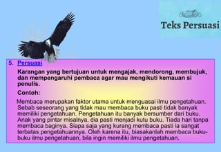 5. Persuasi
Karangan yang bertujuan untuk mengajak, mendorong, membujuk,
dan mempengaruhi pembaca agar mau mengikuti kemauan si
penulis.
Contoh:
Membaca merupakan faktor utama untuk menguasai ilmu pengetahuan.
Sebab seseorang yang tidak mau membaca buku pasti tidak banyak
memiliki pengetahuan. Pengetahuan itu banyak bersumber dari buku.
Anak yang pintar misalnya, dia pasti menjadi kutu buku. Tiada hari tanpa
membaca baginya. Siapa saja yang kurang membaca pasti ia sangat
terbatas pengetahuannya. Oleh karena itu, biasakanlah membaca buku-
buku ilmu pengetahuan, bila ingin memiliki ilmu pengetahuan.
 
