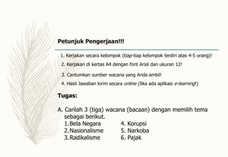 Petunjuk Pengerjaan!!!
2. Kerjakan di kertas A4 dengan font Arial dan ukuran 12!
3. Cantumkan sumber wacana yang Anda ambil!
1. Kerjakan secara kelompok (tiap-tiap kelompok terdiri atas 4-5 orang)!
4. Hasil Jawaban kirim secara online (Jika ada aplikasi e-learning!)
Tugas:
A. Carilah 3 (tiga) wacana (bacaan) dengan memilih tema
sebagai berikut.
1.Bela Negara 4. Korupsi
2.Nasionalisme 5. Narkoba
3.Radikalisme 6. Pajak
 