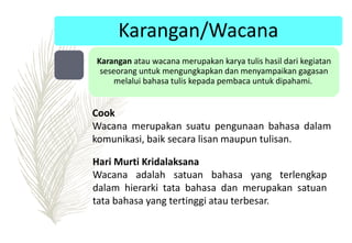 Karangan/Wacana
Karangan atau wacana merupakan karya tulis hasil dari kegiatan
seseorang untuk mengungkapkan dan menyampaikan gagasan
melalui bahasa tulis kepada pembaca untuk dipahami.
Hari Murti Kridalaksana
Wacana adalah satuan bahasa yang terlengkap
dalam hierarki tata bahasa dan merupakan satuan
tata bahasa yang tertinggi atau terbesar.
Cook
Wacana merupakan suatu pengunaan bahasa dalam
komunikasi, baik secara lisan maupun tulisan.
 