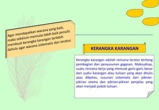 Kerangka karangan adalah rencana teratur tentang
pembagian dan penyusunan gagasan. Maksudnya,
suatu rencana kerja yang memuat garis-garis besar
dari suatu karangan atau tulisan yang akan ditulis
atau dibahas, susunan sistematis dari pikiran-
pikiran utama dan pikiran-pikiran penjelas yang
akan menjadi pokok tulisan.
KERANGKA KARANGAN
 