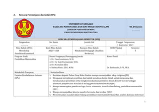 1
A. Rencana Pembelajaran Semester (RPS)
UNIVERSITAS TADULAKO
FAKULTAS MATEMATIKA DAN ILMU PENGETAHUAN ALAM
JURUSAN PENDIDIKAN MIPA
PRODI PENDIDIKAN MATEMATIKA
N0. Dokumen
……………
RENCANA PEMBELAJARAN SEMESTER (RPS)
Pengesahan
…………..
No. Revisi
…………..
Jumlah Hal
…………..
Tanggal Penyusunan
1 September 2021
Mata Kuliah (MK) :
Metodologi
Penelitian Kuantitatif
Kode Mata Kuliah
A02171028
Rumpun Mata Kuliah
Matakuliah Pedagogik (Keahlian
Berkarya)
BOBOT (sks)
3
Semester
5
Program Studi:
Pendidikan Matematika
Dosen Pengampu/Penanggung Jawab:
1. Dr. Dasa Ismaimuza, M.Si.
2. Dr. Hj. Sutji Rochaminah, M.Si.
3. Dr. Mustamin Idris
4. Rahma Nasir, S.Pd., M.Pd.
Koord Prodi
Dr. Pathuddin, S.Pd., M.Si.
Matakuliah Prasyarat : Statistika Dasar
Capaian Pembelajaran Lulusan
(CPL)
1. Bertakwa kepada Tuhan Yang Maha Esadan mampu menunjukkan sikap religious (S1)
2. Menguasai metodologi penelitian dan kaidah penulisan karya ilmiah untuk merancang dan
melaksanakan penelitian serta mengkomunikasikan pemikiran ilmiah kreatif-inovatif sebagai
alternatif penyelesaian masalah di bidang pendidikanmatematika (P4)
3. Mampu menerapkan pemikiran logis, kritis, sistematis, kreatif dalam bidang pendidikan matematika
(KU1)
4. Mampu menunjukkan kinerja mandiri, bermutu, dan terukur (KU2)
5. Menyelesaikan masalah dalam bidang pendidikan matematikaberdasarkan analisis data dan informasi
 