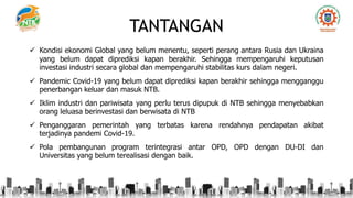 TANTANGAN
 Kondisi ekonomi Global yang belum menentu, seperti perang antara Rusia dan Ukraina
yang belum dapat diprediksi kapan berakhir. Sehingga mempengaruhi keputusan
investasi industri secara global dan mempengaruhi stabilitas kurs dalam negeri.
 Pandemic Covid-19 yang belum dapat diprediksi kapan berakhir sehingga mengganggu
penerbangan keluar dan masuk NTB.
 Iklim industri dan pariwisata yang perlu terus dipupuk di NTB sehingga menyebabkan
orang leluasa berinvestasi dan berwisata di NTB
 Penganggaran pemerintah yang terbatas karena rendahnya pendapatan akibat
terjadinya pandemi Covid-19.
 Pola pembangunan program terintegrasi antar OPD, OPD dengan DU-DI dan
Universitas yang belum terealisasi dengan baik.
 