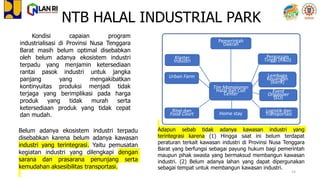 Kondisi capaian program
industrialisasi di Provinsi Nusa Tenggara
Barat masih belum optimal disebabkan
oleh belum adanya ekosistem industri
terpadu yang menjamin ketersediaan
rantai pasok industri untuk jangka
panjang yang mengakibatkan
kontinyuitas produksi menjadi tidak
terjaga yang berimplikasi pada harga
produk yang tidak murah serta
ketersediaan produk yang tidak cepat
dan mudah.
Adapun sebab tidak adanya kawasan industri yang
terintegrasi karena (1) Hingga saat ini belum terdapat
peraturan terkait kawasan industri di Provinsi Nusa Tenggara
Barat yang berfungsi sebagai payung hukum bagi pemerintah
maupun pihak swasta yang bermaksud membangun kawasan
industri. (2) Belum adanya lahan yang dapat dipergunakan
sebagai tempat untuk membangun kawasan industri.
Belum adanya ekosistem industri terpadu
disebabkan karena belum adanya kawasan
industri yang terintegrasi. Yaitu pemusatan
kegiatan industri yang dilengkapi dengan
sarana dan prasarana penunjang serta
kemudahan aksesibilitas transportasi.
NTB HALAL INDUSTRIAL PARK
Tim Manajemen
Halal dan Call
Center
Klaster
Industri
Perguruan
Tinggi (R&D)
Lembaga
Keuangan
(bank)
Ritel dan
Food Court
Urban Farm
Pemerintah
Daerah
Logistik dan
Transportasi
Event
Organizer
(EO)
Home stay
14
 