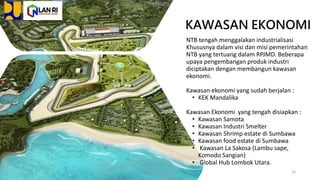 KAWASAN EKONOMI
NTB tengah menggalakan industrialisasi
Khususnya dalam visi dan misi pemerintahan
NTB yang tertuang dalam RPJMD. Beberapa
upaya pengembangan produk industri
diciptakan dengan membangun kawasan
ekonomi.
Kawasan ekonomi yang sudah berjalan :
• KEK Mandalika
Kawasan Ekonomi yang tengah disiapkan :
• Kawasan Samota
• Kawasan Industri Smelter
• Kawasan Shrimp estate di Sumbawa
• Kawasan food estate di Sumbawa
• Kawasan La Sakosa (Lambu sape,
Komodo Sangian)
• Global Hub Lombok Utara.
15
 