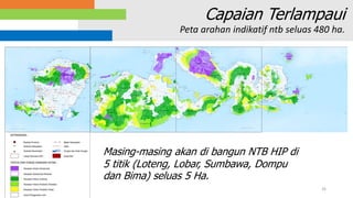26
Capaian Terlampaui
Peta arahan indikatif ntb seluas 480 ha.
Masing-masing akan di bangun NTB HIP di
5 titik (Loteng, Lobar, Sumbawa, Dompu
dan Bima) seluas 5 Ha.
 