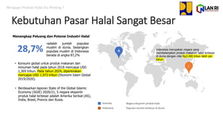 28,7%
•adalah jumlah populasi
muslim di dunia. Sedangkan
populasi muslim di Indonesia
berada di angka 87,2%
• Konsumi global untuk produk makanan dan
minuman halal pada tahun 2018 mencapai USD
1,369 triliun. Pada tahun 2024, diperkirakan
mencapai USD 1,972 triliun (Ekonomi Islam Global
2019/2020).
Amerika
Indonesia
Negara eksportir produk halal
Populasi muslim terbesar di dunia
A
I
Mengapa Produk Halal Itu Penting ?
Indonesia merupakan negara yang
membelanjakan produk makanan halal terbesar
di dunia dengan nilai Rp2.400 triliun lebih per
tahun.
Menangkap Peluang dan Potensi Industri Halal
• Berdasarkan laporan State of the Global Islamic
Economy (SGIE) 2020/21, 5 negara eksportir
produk halal terbesar adalah Amerika Serikat (AS),
India, Brasil, Prancis dan Rusia.
Kebutuhan Pasar Halal Sangat Besar
 