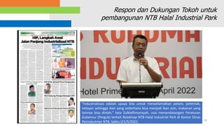 30
Respon dan Dukungan Tokoh untuk
pembangunan NTB Halal Industrial Park
"Industrialisasi adalah upaya kita untuk menyelamatkan petani, peternak,
nelayan sehingga ikan yang sederhana bisa menjadi ikan asin, makanan yang
lainnya bisa diolah," kata Zulkieflimansyah, usai menandatangani Peraturan
Gubernur (Pergub) terkait Roadmap NTB Halal Industrial Park di Kantor Dinas
Perindustrian NTB, Sabtu (21/5/2022.
 