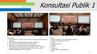 33
Konsultasi Publik 1
Narasumber:
1. Bimo Wijayanto, Ph. D Asisten Deputi Investasi Strategis Kemenko Maritim dan
Investasi RI
2. PROF. IRWANDI JASWIR (PENERIMA KING FAISAL PRIZE 2018)
3. Nuryanti, SE., ME. (Kadis Perindsutrian NTB)
4. Erwin Raza, S.E, M.M (Dewan Pakar Asosiasi Logistik Indonesia)
5. Adie Rochmanto Pandiangan (Direktur Perwilayahan Industri - Direktorat
Jenderal Ketahanan, Perwilayahan, dan Akses Industri Internasional)
6. DADAN KUSWARDHANA, S.HUT. (DLHK NTB)
Peserta:
1. Dinas Perindustrian dan Perdagangan Kab/Kota
2. Bappeda Kab/Kota dan Provinsi
3. DUDI
4. Diskominfotik NTB
5. DPUPR
6. DLHK
7. Akademisi
8. Aktivis Pemuda dan Mahasiswa
9. NGO
 