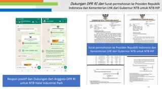 40
Dukungan DPR RI dan Surat permohonan ke Presiden Republik
Indonesia dan Kementerian LHK dari Gubernur NTB untuk NTB HIP
Respon positif dan Dukungan dari Anggota DPR RI
untuk NTB Halal Industrial Park
Surat permohonan ke Presiden Republik Indonesia dan
Kementerian LHK dari Gubernur NTB untuk NTB HIP
 