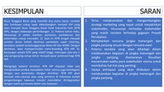 SARAN
Nusa Tenggara Barat yang memiliki dua pulau besar, Lombok
dan Sumbawa cukup layak dikembangkan menjadi KIH yang
akan menjadi Nusa Tenggara Barat Halal Industrial Park (NTB
HIP), dengan beberapa pertimbangan. 1). Potensi bahan baku,
khususnya di sektor maritim, pertanian, perkebunan dan
peternakan cukup memadai. 2). Saat ini NTB tengah menjadi
sorotan dunia terkait destinasi pariwisata super prioritas,
terutama setelah terselenggaranya Moto-GP dan WSBK. Dengan
demikian, akan mempermudah mem-branding NTB HIP. 3).
Kunjungan wisata NTB yang relatif tinggi, mencapai rata-rata 1
juta pengunjung setiap tahun menjadi pasar potensial bagi NTB
HIP.
Mengingat potensi tersebut, NTB HIP diajukan tidak saja
menghasilkan produk manufaktur halal, namun juga terintegrasi
dengan jasa pariwisata. Dengan demikian, NTB HIP akan
menjadi satu-satunya atau yang pertama di Indonesia terkait
pengembangan kawasan industri manufaktur diintegrasikan
dengan event pariwisata dalam satu kawasan.
1. Terus melaksanakan dan mengembangkan
strategi marketing yang tepat untuk meyakinkan
stakeholder, khususnya terhadap stakeholder
yang masih resisten terhadap gagasan Proyek
Perubahan.
2. Menjalankan rencana jangka menengah dan
jangka panjang sesuai dengan rencana awal.
3. Potensi kendala yang akan dihadapi dalam
melaksanakan kegiatan di jangka menengah dan
jangka panjang, diantaranya kesulitan
menemukan waktu para stakeholder utama untuk
membahas hal-hal yang penting.
4. Upaya antisipasi yang akan dilakukan dalam
melaksanakan kegiatan di jangka menengah dan
jangka panjang,
KESIMPULAN
 