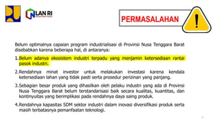 Belum optimalnya capaian program industrialisasi di Provinsi Nusa Tenggara Barat
disebabkan karena beberapa hal, di antaranya:
1.Belum adanya ekosistem industri terpadu yang menjamin ketersediaan rantai
pasok industri.
2.Rendahnya minat investor untuk melakukan investasi karena kendala
ketersediaan lahan yang tidak pasti serta prosedur perizinan yang panjang.
3.Sebagian besar produk yang dihasilkan oleh pelaku industri yang ada di Provinsi
Nusa Tenggara Barat belum terstandarisasi baik secara kualitas, kuantitas, dan
kontinyuitas yang berimplikasi pada rendahnya daya saing produk.
4.Rendahnya kapasitas SDM sektor industri dalam inovasi diversifikasi produk serta
masih terbatasnya pemanfaatan teknologi.
1.
PERMASALAHAN
9
 