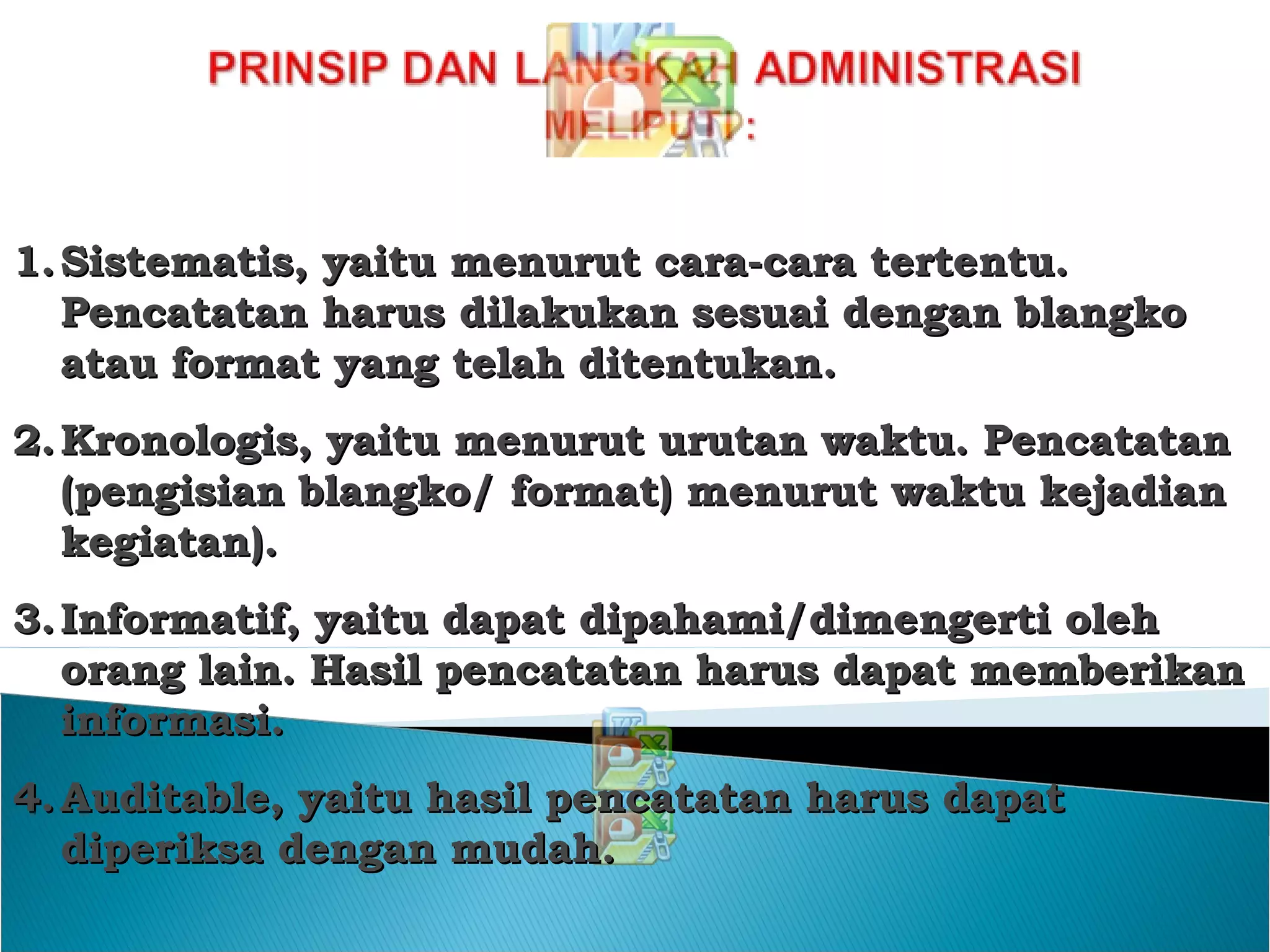 1.1. SistSisteematismatis,, yaitu menurut cara-cara terteyaitu menurut cara-cara tertenntu.tu.
Pencatatan harus dilakukan sesuai dengan blangkoPencatatan harus dilakukan sesuai dengan blangko
atauatau format yang telah ditentukanformat yang telah ditentukan..
2.2. Kronologis, yaitu menurut urutan waktu. PencatatanKronologis, yaitu menurut urutan waktu. Pencatatan
(pengisian blangko/ format) menurut waktu kejadian(pengisian blangko/ format) menurut waktu kejadian
kegiatan)kegiatan)..
3.3. Informatif, yaitu dapat dipahami/dimeInformatif, yaitu dapat dipahami/dimenngerti olehgerti oleh
orang lain. Hasil pencatatan harus dapat memberikanorang lain. Hasil pencatatan harus dapat memberikan
informasiinformasi..
4.4. Auditable, yaitu hasil pencatatan harus dapatAuditable, yaitu hasil pencatatan harus dapat
diperiksa dengan mudahdiperiksa dengan mudah..
 