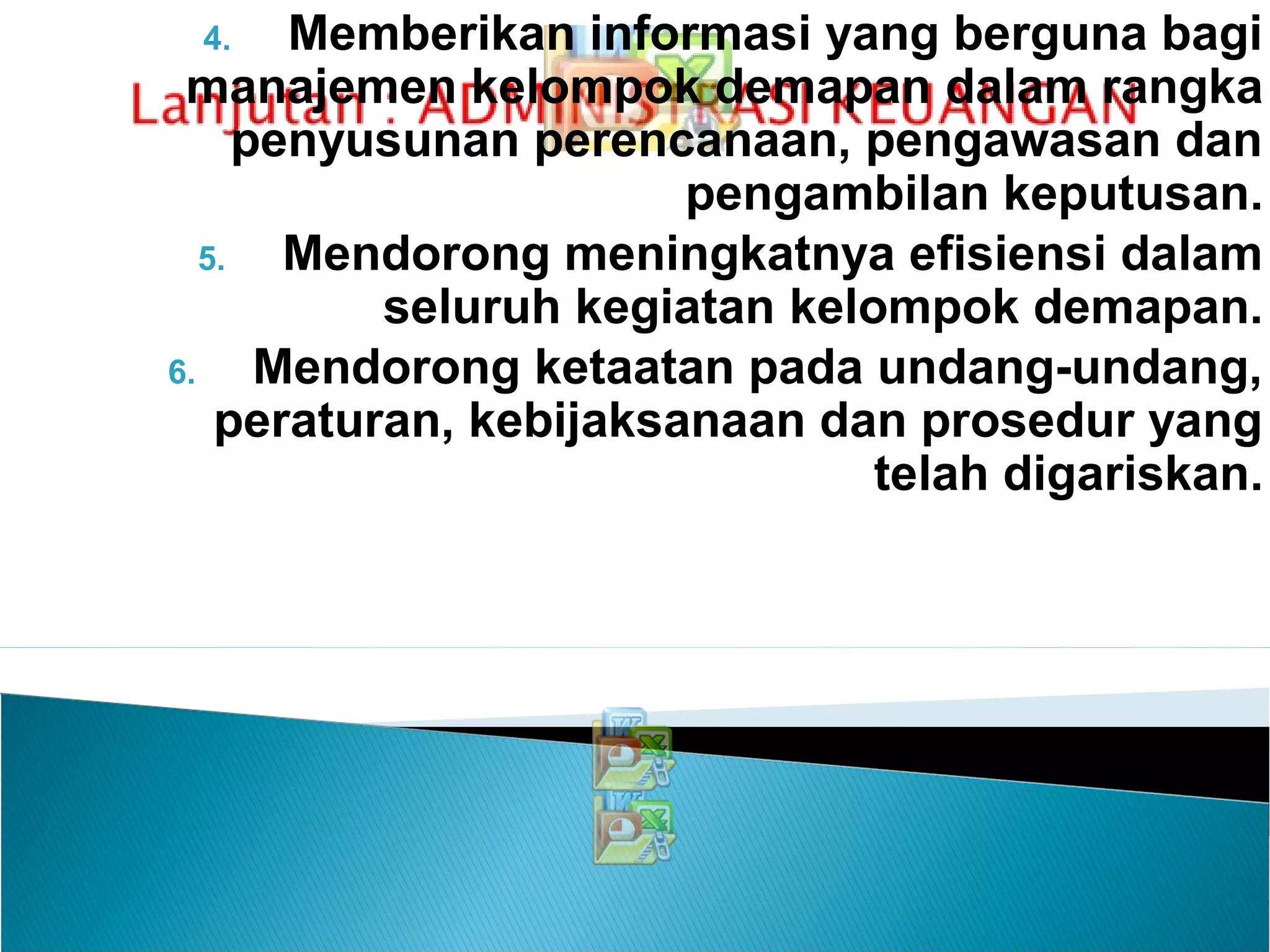 4. Memberikan informasi yang berguna bagi
manajemen kelompok demapan dalam rangka
penyusunan perencanaan, pengawasan dan
pengambilan keputusan.
5. Mendorong meningkatnya efisiensi dalam
seluruh kegiatan kelompok demapan.
6. Mendorong ketaatan pada undang-undang,
peraturan, kebijaksanaan dan prosedur yang
telah digariskan.
 
