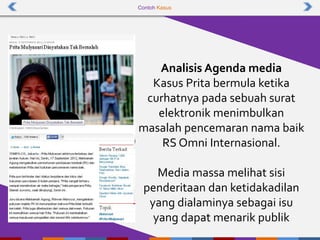 Contoh Kasus
Analisis Agenda media
Kasus Prita bermula ketika
curhatnya pada sebuah surat
elektronik menimbulkan
masalah pencemaran nama baik
RS Omni Internasional.
Media massa melihat sisi
penderitaan dan ketidakadilan
yang dialaminya sebagai isu
yang dapat menarik publik
 