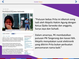 Contoh Kasus
“Putusan bebas Prita ini diketuk siang
tadi oleh Majelis Hakim Agung dengan
Ketua Djoko Sarwoko dan anggota,
Surya Jaya dan Suhadi.
Dalam amarnya, PK membatalkan
putusan PN Tangerang dan kasasi MA.
Mejelis menyatakan surat elektronik
yang dikirim Prita bukan perbuatan
pencemaran nama baik.”
 