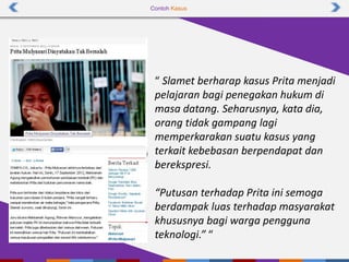 Contoh Kasus
“ Slamet berharap kasus Prita menjadi
pelajaran bagi penegakan hukum di
masa datang. Seharusnya, kata dia,
orang tidak gampang lagi
memperkarakan suatu kasus yang
terkait kebebasan berpendapat dan
berekspresi.
“Putusan terhadap Prita ini semoga
berdampak luas terhadap masyarakat
khususnya bagi warga pengguna
teknologi.” “
 