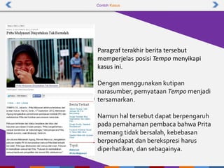 Contoh Kasus
Paragraf terakhir berita tersebut
memperjelas posisi Tempo menyikapi
kasus ini.
Dengan menggunakan kutipan
narasumber, pernyataan Tempo menjadi
tersamarkan.
Namun hal tersebut dapat berpengaruh
pada pemahaman pembaca bahwa Prita
memang tidak bersalah, kebebasan
berpendapat dan berekspresi harus
diperhatikan, dan sebagainya.
 