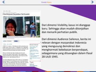 Contoh Kasus
Dari dimensi Visibility, kasus ini dianggap
baru. Sehingga akan mudah ditonjolkan
dan menarik perhatian publik.
Dari dimensi Audience Salience, berita ini
relevan dengan masyarakat Indonesia
yang mengusung demokrasi dan
menghormati kebebasan berpendapat,
sebagaimana yang dituangkan dalam Pasal
28 UUD 1945.
 