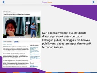Contoh Kasus
Dari dimensiValence, kualitas berita
diatur agar cocok untuk berbagai
kalangan publik, sehingga lebih banyak
publik yang dapat terekspos dan tertarik
terhadap kasus ini.
 