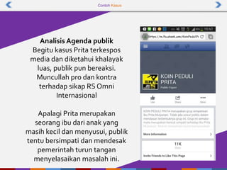 Contoh Kasus
Analisis Agenda publik
Begitu kasus Prita terkespos
media dan diketahui khalayak
luas, publik pun bereaksi.
Muncullah pro dan kontra
terhadap sikap RS Omni
Internasional
Apalagi Prita merupakan
seorang ibu dari anak yang
masih kecil dan menyusui, publik
tentu bersimpati dan mendesak
pemerintah turun tangan
menyelasaikan masalah ini.
 