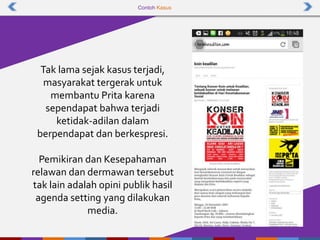 Contoh Kasus
Tak lama sejak kasus terjadi,
masyarakat tergerak untuk
membantu Prita karena
sependapat bahwa terjadi
ketidak-adilan dalam
berpendapat dan berkespresi.
Pemikiran dan Kesepahaman
relawan dan dermawan tersebut
tak lain adalah opini publik hasil
agenda setting yang dilakukan
media.
 