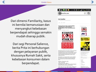 Contoh Kasus
Dari dimensi Familiarity, kasus
ini bernilai kemanusiaan dan
menyangkut kebebasan
berpendapat sehingga semakin
mudah diserap publik.
Dari segi Personal Salience,
berita Prita ini berhubungan
dengan pelayanan publik,
khususnya Rumah Sakit, serta
kebebasan konsumen dalam
berpendapat.
 