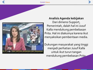 Contoh Kasus
Analisis Agenda kebijakan
Dari dimensi Support,
Pemerintah, dalah hal ini Jusuf
Kalla mendukung pembebasan
Prita. Hal ini diakuinya karena ikut
menyaksikan pemberitaan media.
Dukungan masyarakat yang tinggi
menjadi perhatian Jusuf Kalla
untuk ikut turun tangan
mendukung pembebasan Prita.
 