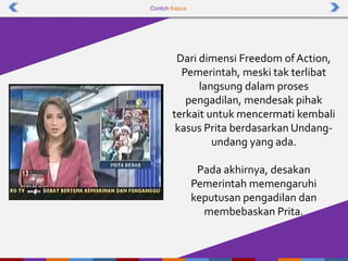 Contoh Kasus
Dari dimensi Freedom ofAction,
Pemerintah, meski tak terlibat
langsung dalam proses
pengadilan, mendesak pihak
terkait untuk mencermati kembali
kasus Prita berdasarkan Undang-
undang yang ada.
Pada akhirnya, desakan
Pemerintah memengaruhi
keputusan pengadilan dan
membebaskan Prita.
 