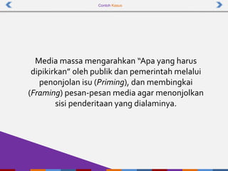 Contoh Kasus
Media massa mengarahkan “Apa yang harus
dipikirkan” oleh publik dan pemerintah melalui
penonjolan isu (Priming), dan membingkai
(Framing) pesan-pesan media agar menonjolkan
sisi penderitaan yang dialaminya.
 