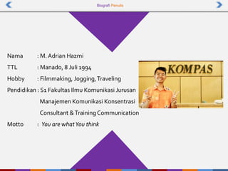 Biografi Penulis
Nama : M.Adrian Hazmi
TTL : Manado, 8 Juli 1994
Hobby : Filmmaking, Jogging,Traveling
Pendidikan : S1 Fakultas Ilmu Komunikasi Jurusan
Manajemen Komunikasi Konsentrasi
Consultant &TrainingCommunication
Motto : You are whatYou think
 
