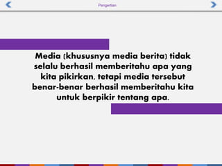 Pengertian
Media (khususnya media berita) tidak
selalu berhasil memberitahu apa yang
kita pikirkan, tetapi media tersebut
benar-benar berhasil memberitahu kita
untuk berpikir tentang apa.
 