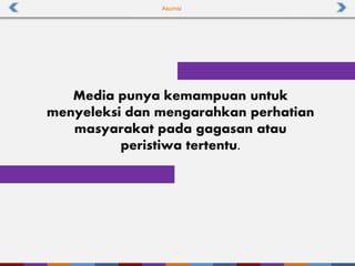 Asumsi
Media punya kemampuan untuk
menyeleksi dan mengarahkan perhatian
masyarakat pada gagasan atau
peristiwa tertentu.
 