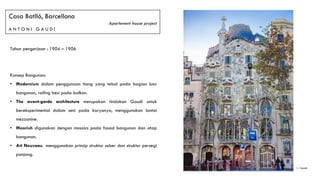 Casa Batlló, Barcellona
Apartement house project
A N T O N I G A U D I
Tahun pengerjaan : 1904 – 1906
Konsep Bangunan:
• Modernism dalam penggunaan tiang yang tebal pada bagian luar
bangunan, railing besi pada balkon.
• The avant-garde architecture merupakan tindakan Gaudí untuk
bereksperimental dalam seni pada karyanya, menggunakan lantai
mezzanine.
• Moorish digunakan dengan mosaics pada fasad bangunan dan atap
bangunan.
• Art Nouveau menggunakan prinsip struktur sober dan struktur persegi
panjang.
1. Façade1
 