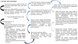 Gaudi mencari gayanya sendiri bermula dari
yang bisa menguntungkan iklim pada usaha
pertamanya
Belajar gaya NEO-GOTHIC yang tersebar di
Prancis berdasarkan “ Viollet-le-Duc” (yang
digunakan sebagai pedoman oleh arsitek
muda pada abad ke 11 – 13 )
Berpenampilan lebih modern untuk
‘A Dandy’
Pergantian Abad 18 – 19
di Barcelona
Dipengaruhi oleh lingkungan sosial, hasilnya
Gaudi mengadopsi teori dan ide ANTI –
ECCLESIASTICAL.
• 1854, Bangunan pertama: Lorong
pabrik & kios-kios yang bekerjasama
dengan Mataro Workers
• 1878, hasil kerjasama dengan Mataro
Workers dipamerkan di Paris World
Fair. Bertemu dengan Euselbi Güell
menjadi sahabat dan banyak sekali
merancang bangunan.
• 1878, merancang lampu jalan untuk kota
Barcelona.
Tetap mencari gayanya sendiri
 Dipengaruhi NEO-GOTHIC yang
sedang tersebar di Eropa, yang lalu
mempengaruhi gaya pada rumah
Catalonia Gaudi.
Menjadi anggota Centre Excursionista
(Sekelompok orang mengkasu area-area
bersejarah) membuat pengetahunannya
berkembang mengenai Great
Architectural di Barcelona ‘The Great
Gothic Cathedrals’
1881, Association of The Worshipers of St
Joseph menjadi bangunan pertama untuk
mencapai karirnya (NEO-GOTHIC &
excavation of the crypt)
1883, The Calle les Carolines, Barcelona
as A whole blocked of houses situated
yang dipengaruhi Moorish. Elemen Moorish menjadi dominasi hasil karya
Gaudi yang terus berkembang. Diaplikasikan
pada bangunan “El Capricho”
• 1884, Merancang ulang tanak Güell di
Barcelona. Dengan menggabungkan elemen
logam ART NOUVEAU dari Utara dengan
elemen NEO-GOTHIC yang akan
dikembangkan oleh Gaudi.
• 1886, mulai membuat rumah resident yang
besar di Barcelona. Pada resident ini banyak
menggunakan elemen logam ART NOUVEAU
seperti poinnted arches mengingatkan pada
arsitektur Gothic.
• Menggunakan arsitektur ‘GOTHIC’ sebagai
struktur yang bertujuan untuk keagamaan.
Arsitektur ini cocok dengan gaya yang
diinginkan Gaudi karena arsitektur GOTHIC
yang mempesona untuk mengindahkan
rancangan.
• Bangunan The Colegio Teresiano telah
dirancang mengarah pada elemen GOTHIC
menjadi The slandted pillars
L A T A R B E L A K A N G
 