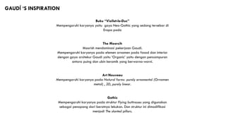 GAUDĺ ‘S INSPIRATION
Buku “Viollet-le-Duc”
Mempengaruhi karyanya yaitu gaya Neo-Gothic yang sedang tersebar di
Eropa pada
The Moorsih
Moorish mendominasi pekerjaan Gaudi.
Mempengaruhi karyanya pada elemen ornamen pada fasad dan interior
dengan gaya arsitekur Gaudi yaitu ‘Organic’ yaitu dengan pencampuran
antara puing dan ubin keramik yang berwarna-warni.
Art Nouveau
Mempengaruhi karyanya pada Natural forms: purely ornamental (Ornamen
metal) , 2D, purely linear.
Gothic
Mempengaruhi karyanya pada struktur Flying buttresses yang digunakan
sebagai penopang dari beratnya lekukan. Dan struktur ini dimodifikasi
menjadi The slanted pillars.
 