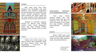MATERIAL
Pada detail fasad Casa Vicens
terinspirasi dari Neo-Mudéjar yaitu pada
peletakan massa geometris, menggunakan
ubin keramik, logam dan ornamen batu bata
abstrak. Terdapat penambahan kombinasi
seperti kombinasi dari lukisan, patung dan
seni yang merupakan elemen penting yang
merupakan ciri khas dari gata modern Gaudí.
Bangunan ini merupakan bangunan
pertama Art Nouveau yang termasuk
arsitektur modern karena menggunakan
lapisan besi pada gerbang, jendela,
pembatas balkon dengan motif jari pada
daun palm.
14. Detaail besi ada balkon jendela.
15. Detail besi pada gerbang
16. Detail ubin eksterior.
17. Ruang merokok
18. Detail besi pada gerbang 2
ELEMEN-ELEMEN HORISONTAL
YANG MENDEFINISIKAN RUANG
Pada ruang merokok
terdapat bidang alas yang
horisontal menjadi suatu figur uang
mempunyai warna dan tekstur di
antara permukaannya. Dan bidang
atas yang bertekstur membantu
memvisualisasikan batas-batas
ruang.
BUKAAN
Bukaan vertikal pada ruang
merokok yang memupuskan definisi
ruang dan juga dapat dilampaui
menuju ruang yang berdekatan.
CAHAYA
Cahaya alami dalam ruangan yang
melewati bukaan akan menjelaskan bentuk
dan ruang arsitektur interior yang bisa
menghidupkan warna-warna dan
menampakkan teksturnya.
14
15
15
16
17
 