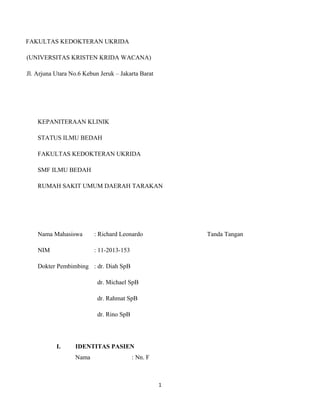 FAKULTAS KEDOKTERAN UKRIDA 
(UNIVERSITAS KRISTEN KRIDA WACANA) 
Jl. Arjuna Utara No.6 Kebun Jeruk – Jakarta Barat 
KEPANITERAAN KLINIK 
STATUS ILMU BEDAH 
FAKULTAS KEDOKTERAN UKRIDA 
SMF ILMU BEDAH 
RUMAH SAKIT UMUM DAERAH TARAKAN 
Nama Mahasiswa : Richard Leonardo Tanda Tangan 
NIM : 11-2013-153 
Dokter Pembimbing : dr. Diah SpB 
dr. Michael SpB 
dr. Rahmat SpB 
dr. Rino SpB 
I. IDENTITAS PASIEN 
Nama : Nn. F 
1 
 