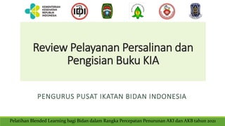 Review Pelayanan Persalinan dan
Pengisian Buku KIA
PENGURUS PUSAT IKATAN BIDAN INDONESIA
Pelatihan Blended Learning bagi Bidan dalam Rangka Percepatan Penurunan AKI dan AKB tahun 2021
 
