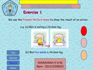 MAIMUNAH (Y 6 N)
Npm : 201212500022MENU
Test
Exercise
Material MAIMUNAH (Y 6 N)
Npm : 201212500022MENU
Test
Exercise
Material
e.g. (a) Ben is eating a chicken leg.
(b) Ben has eaten a chicken leg.
ExExercise 1ercise 1
We use the Present Perfect tense to show the result of an action.
 