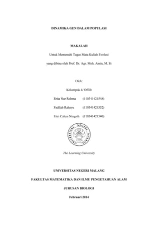 DINAMIKA GEN DALAM POPULASI
MAKALAH
Untuk Memenuhi Tugas Mata Kuliah Evolusi
yang dibina oleh Prof. Dr. Agr. Moh. Amin, M. Si
Oleh:
Kelompok 4/ Off.B
Erita Nur Rohma (110341421548)
Fadilah Rahayu (110341421532)
Fitri Cahya Ningsih (110341421540)
The Learning University
UNIVERSITAS NEGERI MALANG
FAKULTAS MATEMATIKA DAN ILMU PENGETAHUAN ALAM
JURUSAN BIOLOGI
Februari 2014
 