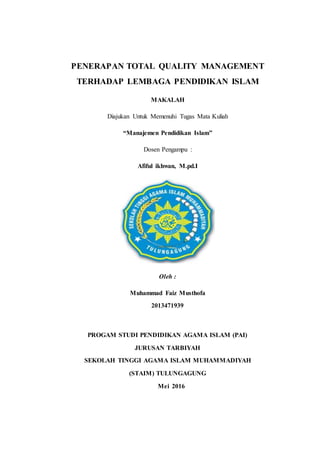 PENERAPAN TOTAL QUALITY MANAGEMENT
TERHADAP LEMBAGA PENDIDIKAN ISLAM
MAKALAH
Diajukan Untuk Memenuhi Tugas Mata Kuliah
“Manajemen Pendidikan Islam”
Dosen Pengampu :
Afiful ikhwan, M.pd.I
Oleh :
Muhammad Faiz Musthofa
2013471939
PROGAM STUDI PENDIDIKAN AGAMA ISLAM (PAI)
JURUSAN TARBIYAH
SEKOLAH TINGGI AGAMA ISLAM MUHAMMADIYAH
(STAIM) TULUNGAGUNG
Mei 2016
 
