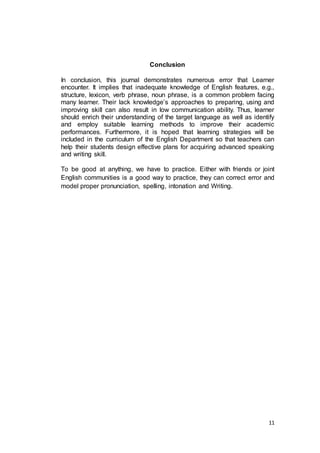 11
Conclusion
In conclusion, this journal demonstrates numerous error that Learner
encounter. It implies that inadequate knowledge of English features, e.g.,
structure, lexicon, verb phrase, noun phrase, is a common problem facing
many learner. Their lack knowledge’s approaches to preparing, using and
improving skill can also result in low communication ability. Thus, learner
should enrich their understanding of the target language as well as identify
and employ suitable learning methods to improve their academic
performances. Furthermore, it is hoped that learning strategies will be
included in the curriculum of the English Department so that teachers can
help their students design effective plans for acquiring advanced speaking
and writing skill.
To be good at anything, we have to practice. Either with friends or joint
English communities is a good way to practice, they can correct error and
model proper pronunciation, spelling, intonation and Writing.
 
