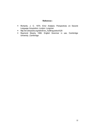 12
Reference :
 Richards, J. C. 1974. Error Analysis: Perspectives on Second
Language Acquisition. London: Longman
 http://en.wikipedia.org/wiki/Error_%28linguistics%29
 Raymond Murphy 1998. English Grammar in use, Cambridge
University ,Cambridge
 