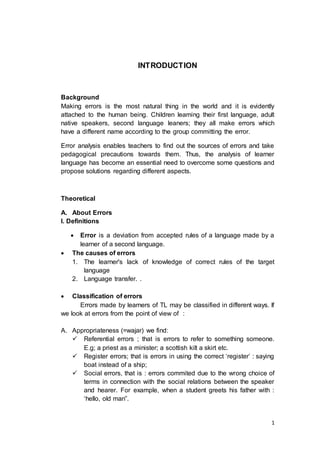 1
INTRODUCTION
Background
Making errors is the most natural thing in the world and it is evidently
attached to the human being. Children leaming their first language, adult
native speakers, second language leaners; they all make errors which
have a different name according to the group committing the error.
Error analysis enables teachers to find out the sources of errors and take
pedagogical precautions towards them. Thus, the analysis of learner
language has become an essential need to overcome some questions and
propose solutions regarding different aspects.
Theoretical
A. About Errors
I. Definitions
 Error is a deviation from accepted rules of a language made by a
learner of a second language.
 The causes of errors
1. The learner's lack of knowledge of correct rules of the target
language
2. Language transfer. .
 Classification of errors
Errors made by learners of TL may be classified in different ways. If
we look at errors from the point of view of :
A. Appropriateness (=wajar) we find:
 Referential errors ; that is errors to refer to something someone.
E.g; a priest as a minister; a scottish kilt a skirt etc.
 Register errors; that is errors in using the correct ‘register’ : saying
boat instead of a ship;
 Social errors, that is : errors commited due to the wrong choice of
terms in connection with the social relations between the speaker
and hearer. For example, when a student greets his father with :
‘hello, old man”.
 